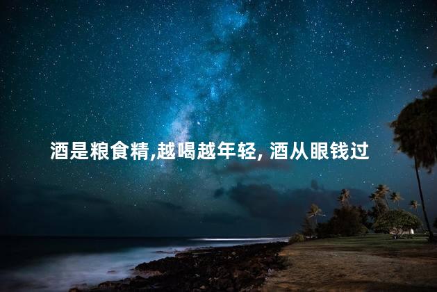 酒是粮食精,越喝越年轻, 酒从眼钱过,不喝是罪过